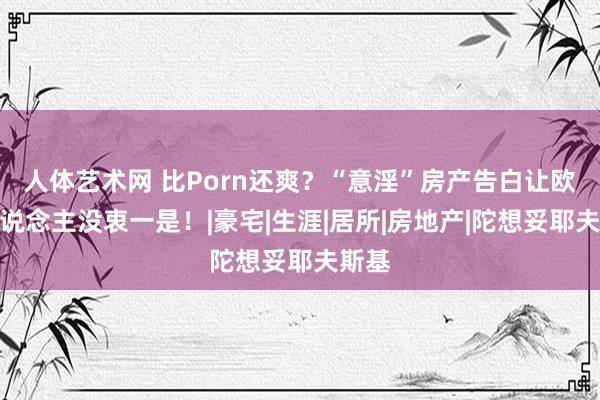 人体艺术网 比Porn还爽？“意淫”房产告白让欧洲东说念主没衷一是！|豪宅|生涯|居所|房地产|陀想妥耶夫斯基
