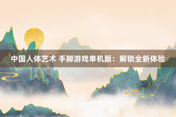 中国人体艺术 手脚游戏单机版：解锁全新体验