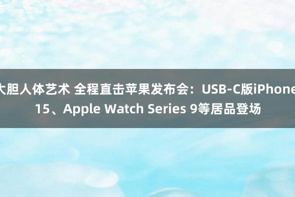 大胆人体艺术 全程直击苹果发布会：USB-C版iPhone 15、Apple Watch Series 9等居品登场