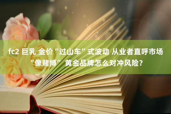 fc2 巨乳 金价“过山车”式波动 从业者直呼市场“像赌博” 黄金品牌怎么对冲风险？