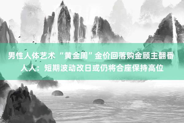 男性人体艺术 “黄金周”金价回落购金顾主翻番 人人：短期波动改日或仍将合座保持高位