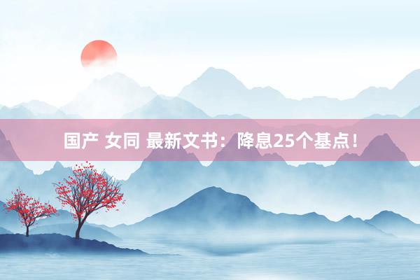 国产 女同 最新文书：降息25个基点！