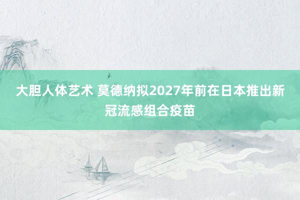 大胆人体艺术 莫德纳拟2027年前在日本推出新冠流感组合疫苗