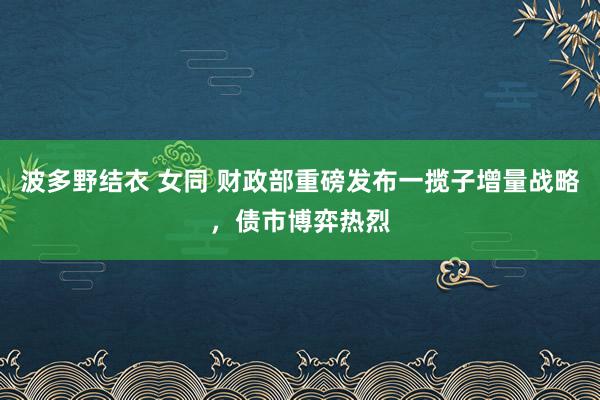 波多野结衣 女同 财政部重磅发布一揽子增量战略，债市博弈热烈