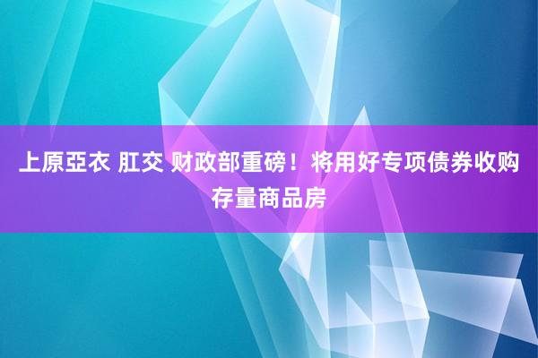 上原亞衣 肛交 财政部重磅！将用好专项债券收购存量商品房