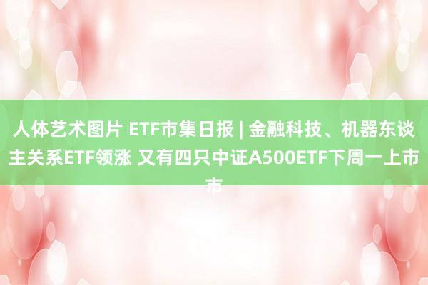 人体艺术图片 ETF市集日报 | 金融科技、机器东谈主关系ETF领涨 又有四只中证A500ETF下周一上市
