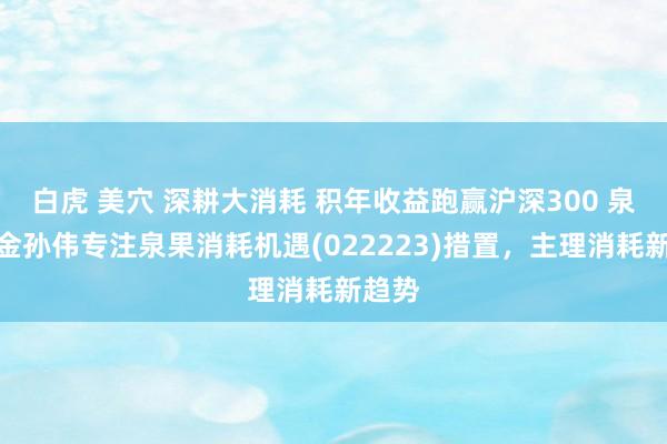白虎 美穴 深耕大消耗 积年收益跑赢沪深300 泉果基金孙伟专注泉果消耗机遇(022223)措置，主理消耗新趋势