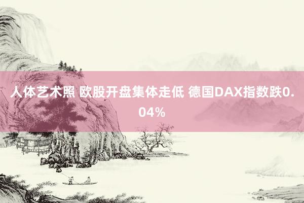 人体艺术照 欧股开盘集体走低 德国DAX指数跌0.04%