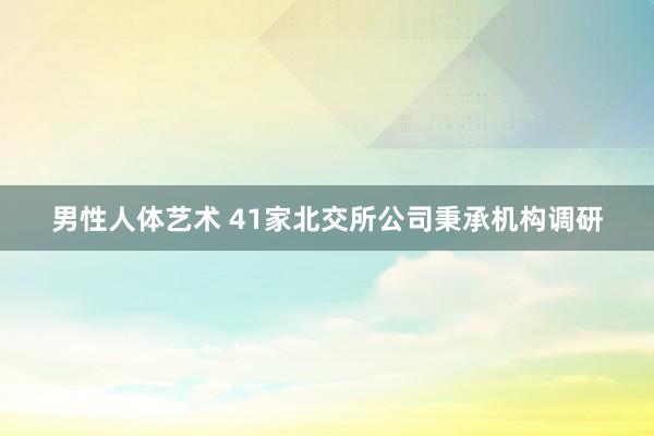 男性人体艺术 41家北交所公司秉承机构调研