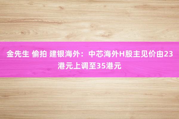 金先生 偷拍 建银海外：中芯海外H股主见价由23港元上调至35港元