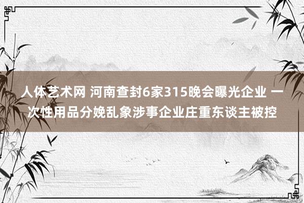 人体艺术网 河南查封6家315晚会曝光企业 一次性用品分娩乱象涉事企业庄重东谈主被控