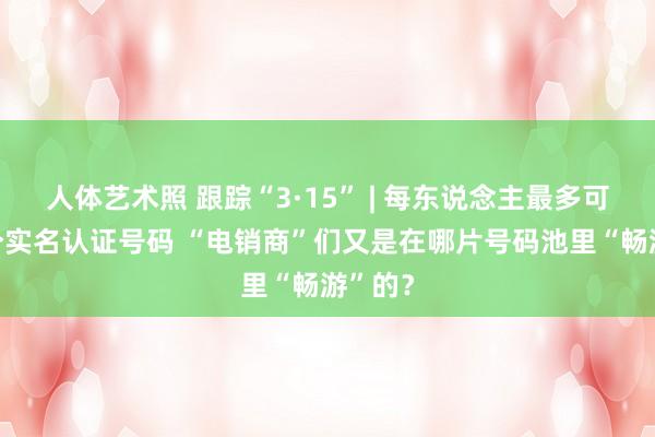 人体艺术照 跟踪“3·15” | 每东说念主最多可有10个实名认证号码 “电销商”们又是在哪片号码池里“畅游”的？
