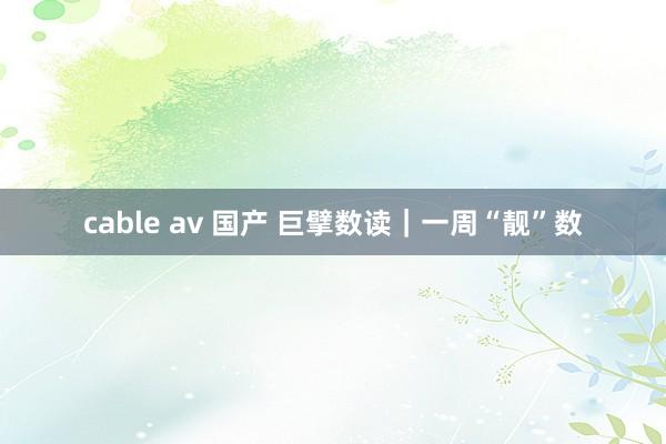 cable av 国产 巨擘数读｜一周“靓”数