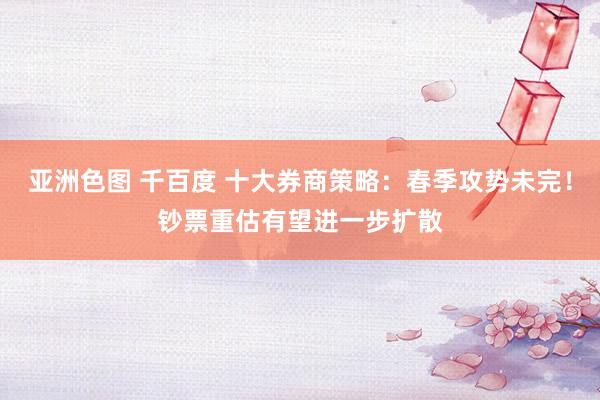 亚洲色图 千百度 十大券商策略：春季攻势未完！钞票重估有望进一步扩散