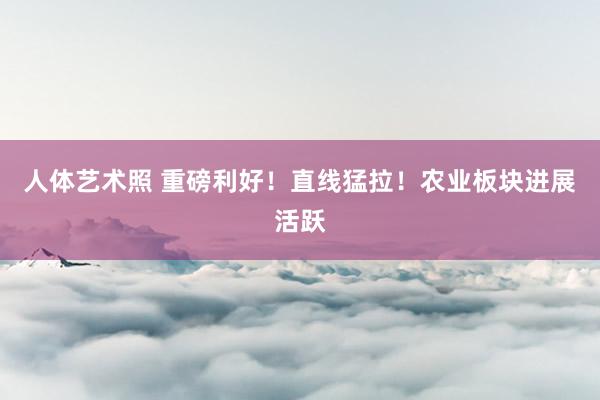 人体艺术照 重磅利好！直线猛拉！农业板块进展活跃