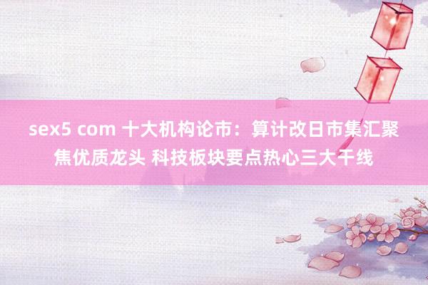 sex5 com 十大机构论市：算计改日市集汇聚焦优质龙头 科技板块要点热心三大干线
