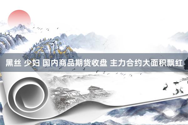 黑丝 少妇 国内商品期货收盘 主力合约大面积飘红