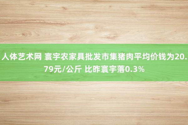 人体艺术网 寰宇农家具批发市集猪肉平均价钱为20.79元/公斤 比昨寰宇落0.3%