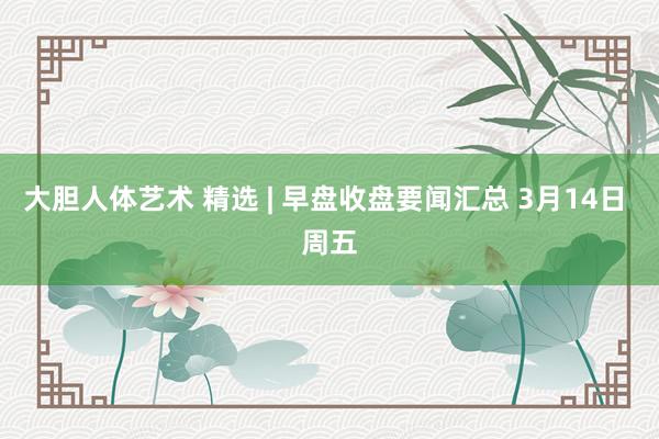 大胆人体艺术 精选 | 早盘收盘要闻汇总 3月14日 周五