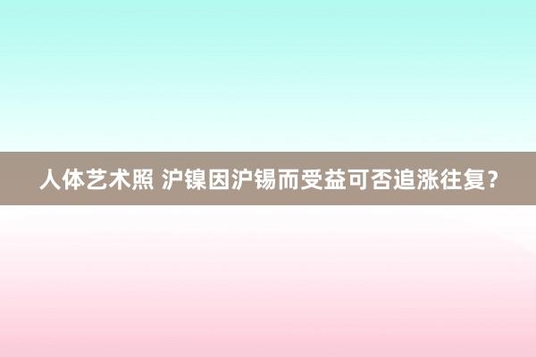 人体艺术照 沪镍因沪锡而受益可否追涨往复？