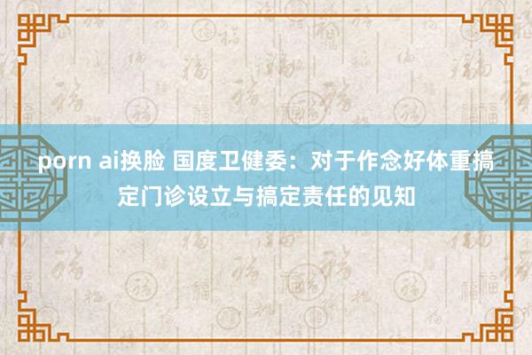 porn ai换脸 国度卫健委：对于作念好体重搞定门诊设立与搞定责任的见知