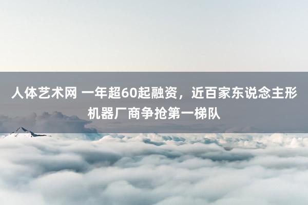 人体艺术网 一年超60起融资，近百家东说念主形机器厂商争抢第一梯队