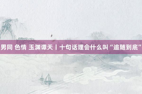 男同 色情 玉渊谭天丨十句话理会什么叫“追随到底”