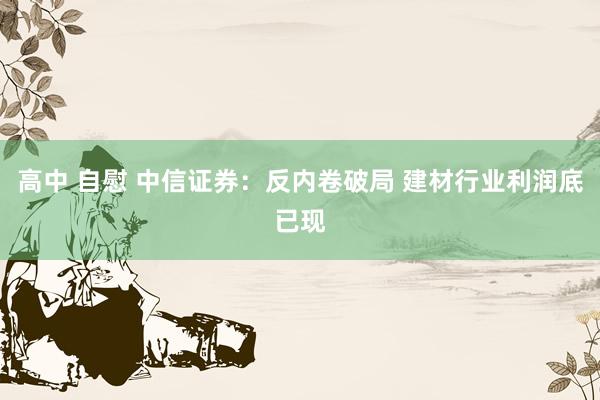 高中 自慰 中信证券：反内卷破局 建材行业利润底已现