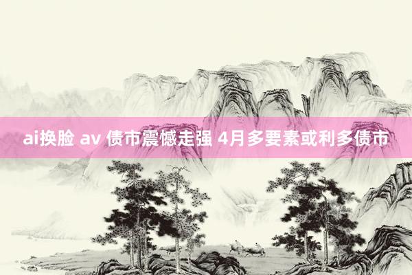 ai换脸 av 债市震憾走强 4月多要素或利多债市