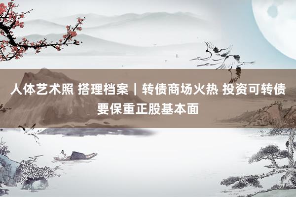 人体艺术照 搭理档案｜转债商场火热 投资可转债要保重正股基本面